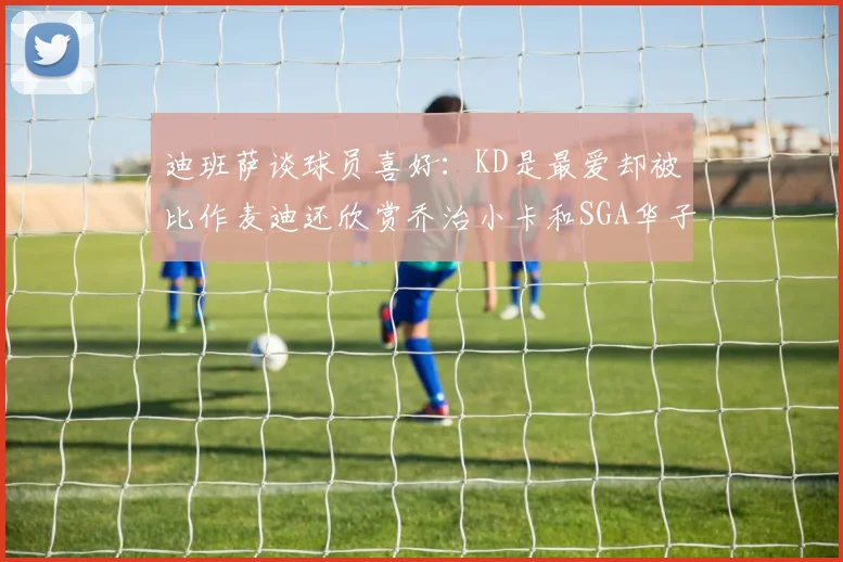 迪班萨谈球员喜好：KD是最爱却被比作麦迪还欣赏乔治小卡和SGA华子