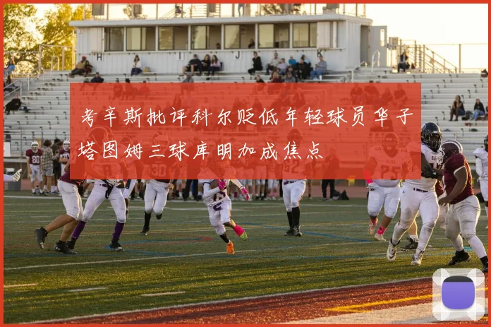 考辛斯批评科尔贬低年轻球员华子塔图姆三球库明加成焦点