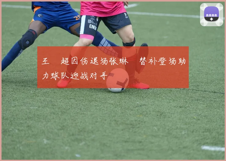 王燊超因伤退场张琳芃替补登场助力球队迎战对手