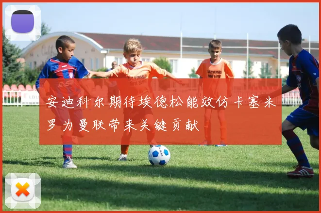 安迪科尔期待埃德松能效仿卡塞米罗为曼联带来关键贡献