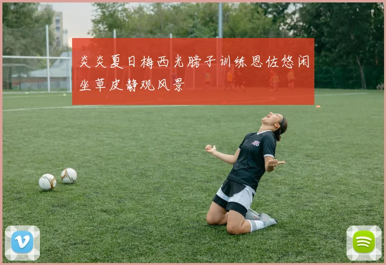 炎炎夏日梅西光膀子训练恩佐悠闲坐草皮静观风景